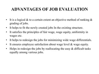 ADVANTAGES OF JOB EVALUATION
• It is a logical & to a certain extent an objective method of ranking &
grading of jobs.
• It helps to fit the newly created jobs In the existing structure.
• It satisfies the principles of fair wage, wage equity, uniformity in
wages etc.
• It helps to redesign the jobs for minimizing wide wage differentials.
• It ensures employee satisfaction about wage level & wage equity.
• Helps in redesign the jobs by reallocating the easy & difficult tasks
equally among various jobs.
 