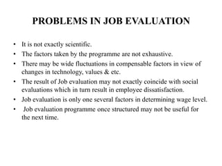 PROBLEMS IN JOB EVALUATION
• It is not exactly scientific.
• The factors taken by the programme are not exhaustive.
• There may be wide fluctuations in compensable factors in view of
changes in technology, values & etc.
• The result of Job evaluation may not exactly coincide with social
evaluations which in turn result in employee dissatisfaction.
• Job evaluation is only one several factors in determining wage level.
• Job evaluation programme once structured may not be useful for
the next time.
 