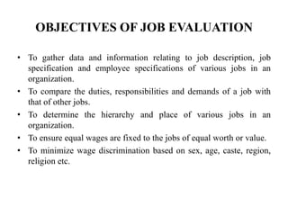 OBJECTIVES OF JOB EVALUATION
• To gather data and information relating to job description, job
specification and employee specifications of various jobs in an
organization.
• To compare the duties, responsibilities and demands of a job with
that of other jobs.
• To determine the hierarchy and place of various jobs in an
organization.
• To ensure equal wages are fixed to the jobs of equal worth or value.
• To minimize wage discrimination based on sex, age, caste, region,
religion etc.
 
