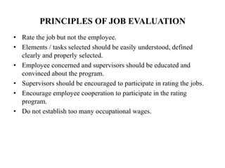 PRINCIPLES OF JOB EVALUATION
• Rate the job but not the employee.
• Elements / tasks selected should be easily understood, defined
clearly and properly selected.
• Employee concerned and supervisors should be educated and
convinced about the program.
• Supervisors should be encouraged to participate in rating the jobs.
• Encourage employee cooperation to participate in the rating
program.
• Do not establish too many occupational wages.
 