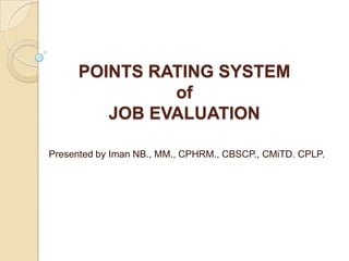 POINTS RATING SYSTEM
               of
         JOB EVALUATION

Presented by Iman NB., MM., CPHRM., CBSCP., CMiTD. CPLP.
 