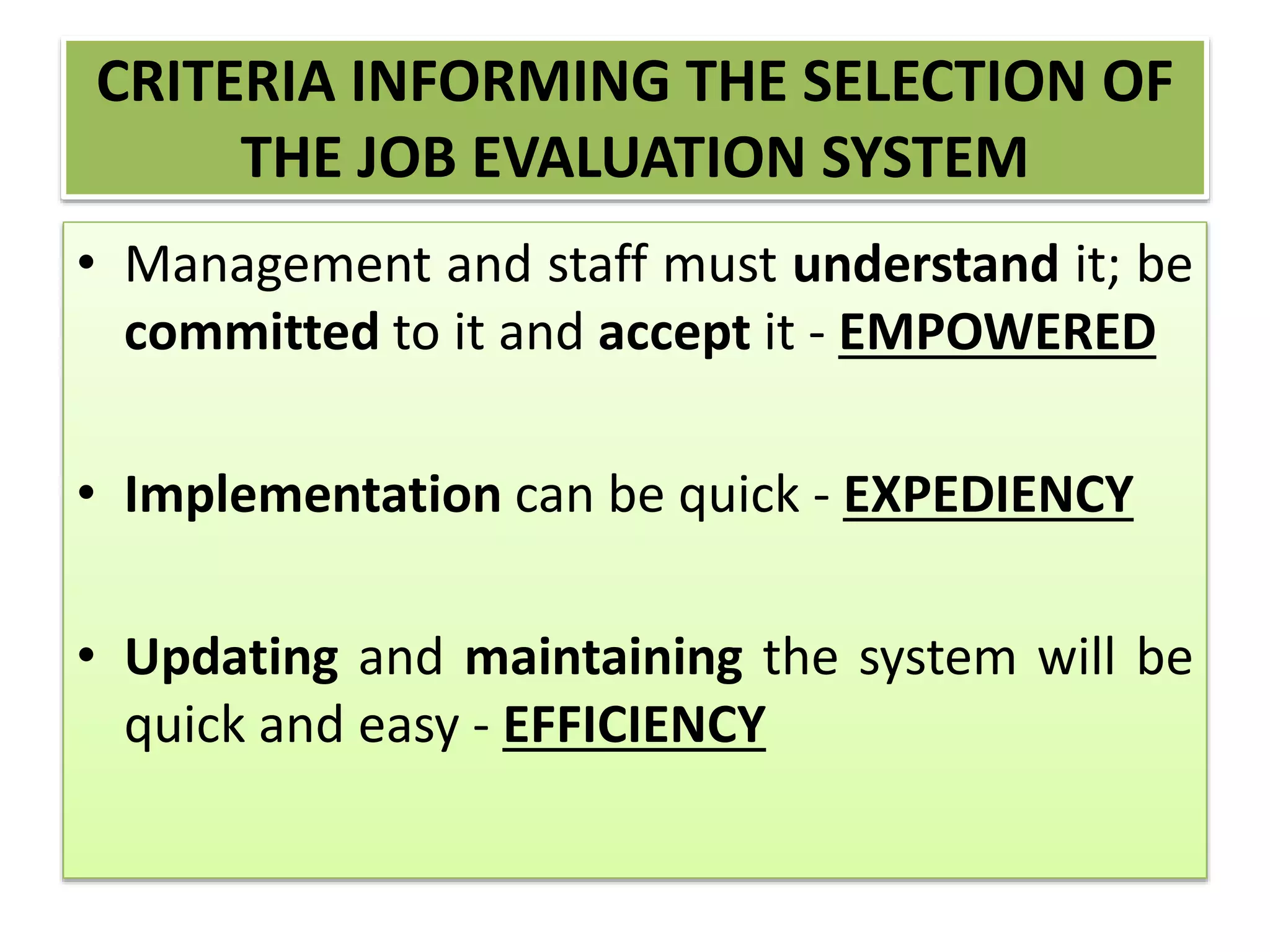 CRITERIA INFORMING THE SELECTION OF
THE JOB EVALUATION SYSTEM
• Management and staff must understand it; be
committed to it and accept it - EMPOWERED
• Implementation can be quick - EXPEDIENCY
• Updating and maintaining the system will be
quick and easy - EFFICIENCY
 