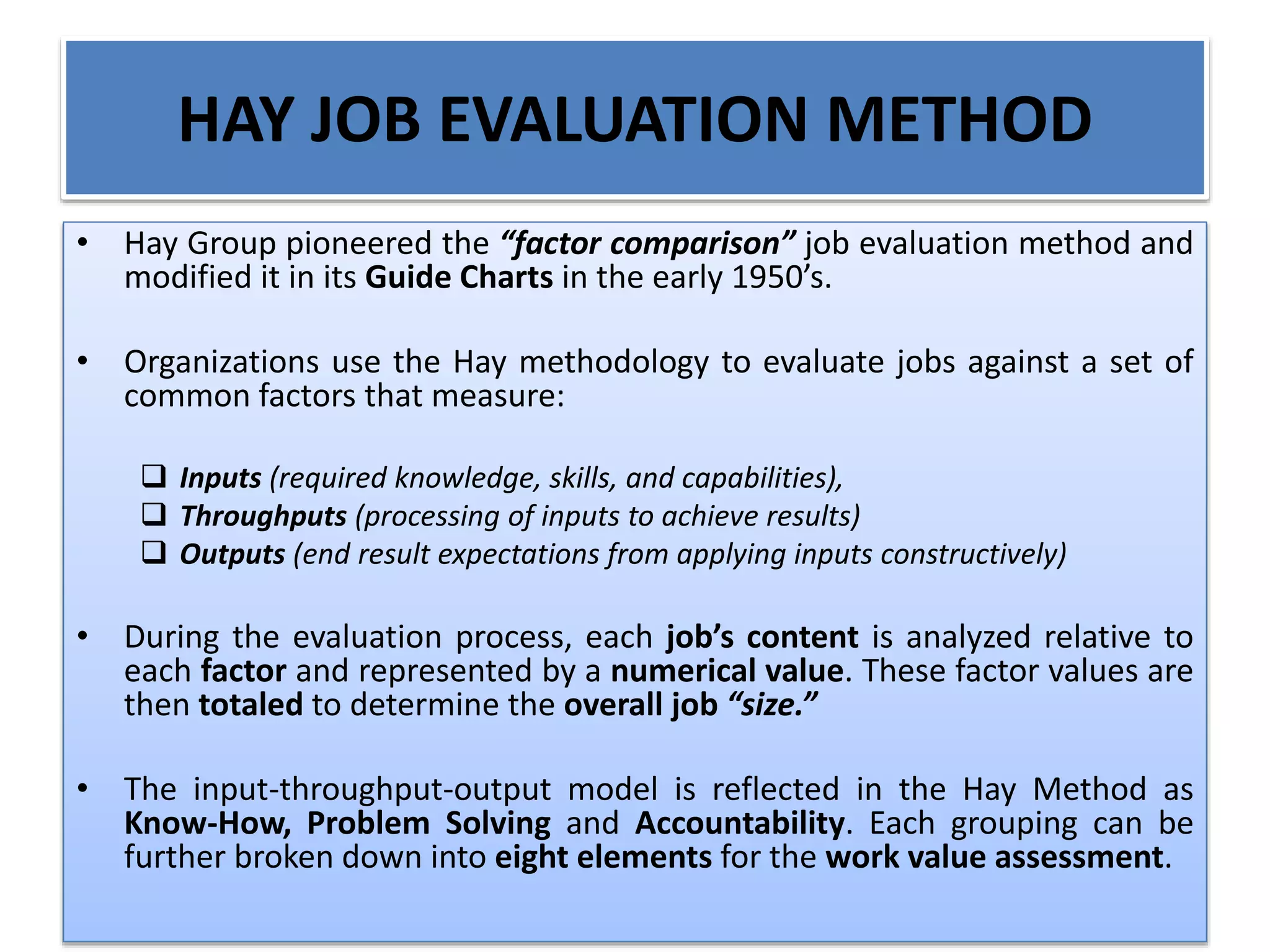 HAY JOB EVALUATION METHOD
• Hay Group pioneered the “factor comparison” job evaluation method and
modified it in its Guide Charts in the early 1950’s.
• Organizations use the Hay methodology to evaluate jobs against a set of
common factors that measure:
 Inputs (required knowledge, skills, and capabilities),
 Throughputs (processing of inputs to achieve results)
 Outputs (end result expectations from applying inputs constructively)
• During the evaluation process, each job’s content is analyzed relative to
each factor and represented by a numerical value. These factor values are
then totaled to determine the overall job “size.”
• The input-throughput-output model is reflected in the Hay Method as
Know-How, Problem Solving and Accountability. Each grouping can be
further broken down into eight elements for the work value assessment.
 