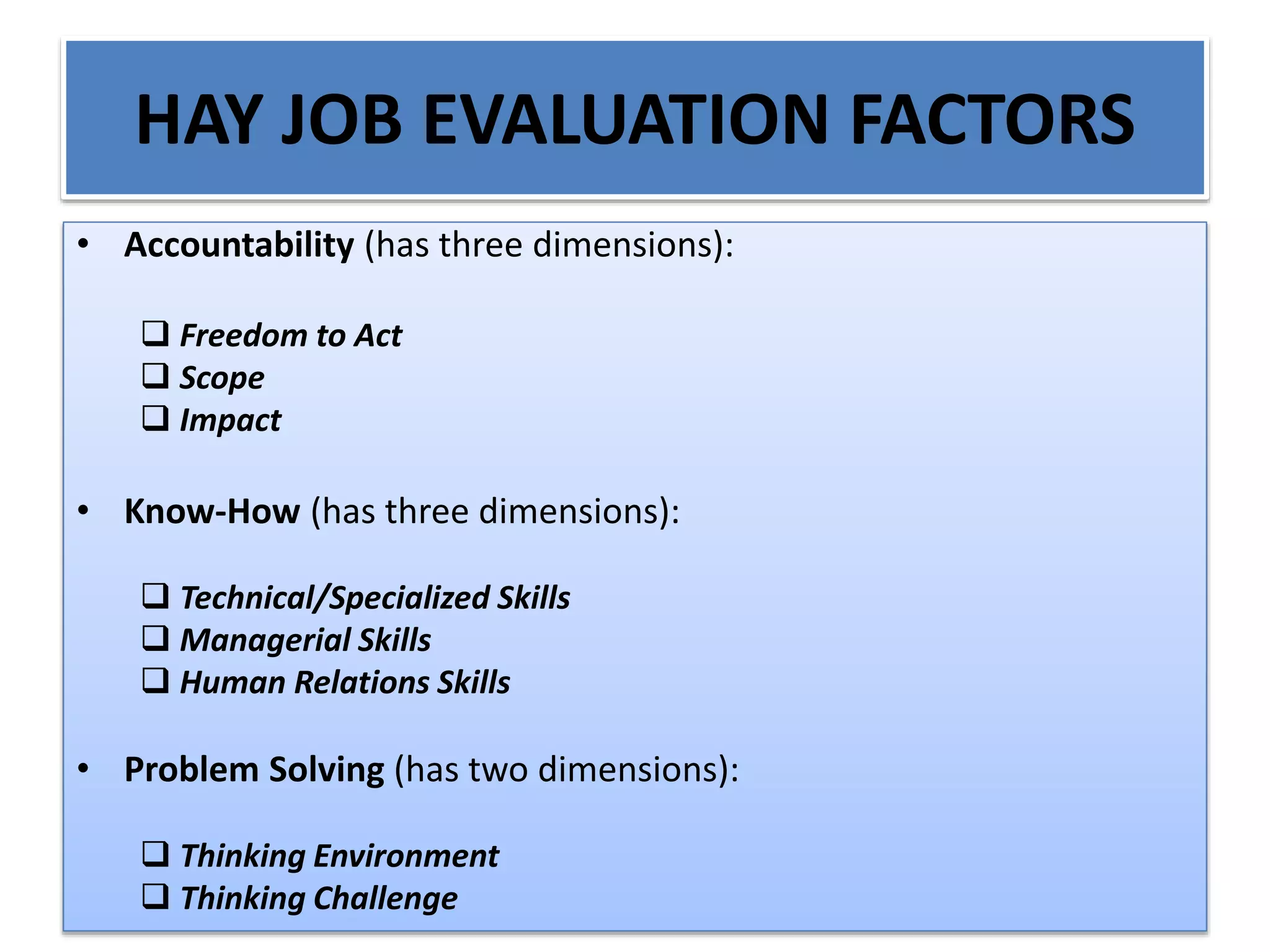 HAY JOB EVALUATION FACTORS
• Accountability (has three dimensions):
 Freedom to Act
 Scope
 Impact
• Know-How (has three dimensions):
 Technical/Specialized Skills
 Managerial Skills
 Human Relations Skills
• Problem Solving (has two dimensions):
 Thinking Environment
 Thinking Challenge
 