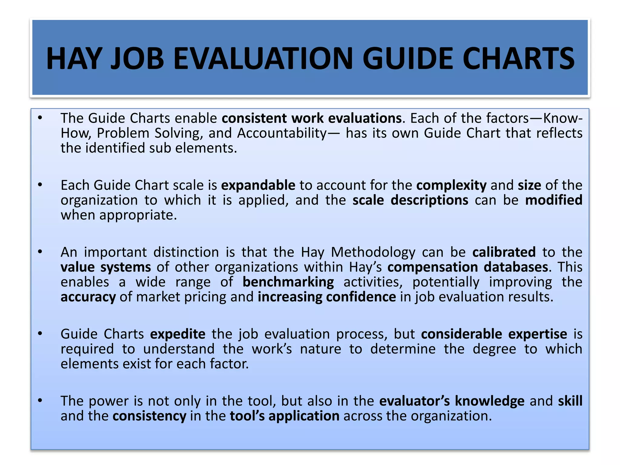 HAY JOB EVALUATION GUIDE CHARTS
• The Guide Charts enable consistent work evaluations. Each of the factors—Know-
How, Problem Solving, and Accountability— has its own Guide Chart that reflects
the identified sub elements.
• Each Guide Chart scale is expandable to account for the complexity and size of the
organization to which it is applied, and the scale descriptions can be modified
when appropriate.
• An important distinction is that the Hay Methodology can be calibrated to the
value systems of other organizations within Hay’s compensation databases. This
enables a wide range of benchmarking activities, potentially improving the
accuracy of market pricing and increasing confidence in job evaluation results.
• Guide Charts expedite the job evaluation process, but considerable expertise is
required to understand the work’s nature to determine the degree to which
elements exist for each factor.
• The power is not only in the tool, but also in the evaluator’s knowledge and skill
and the consistency in the tool’s application across the organization.
 