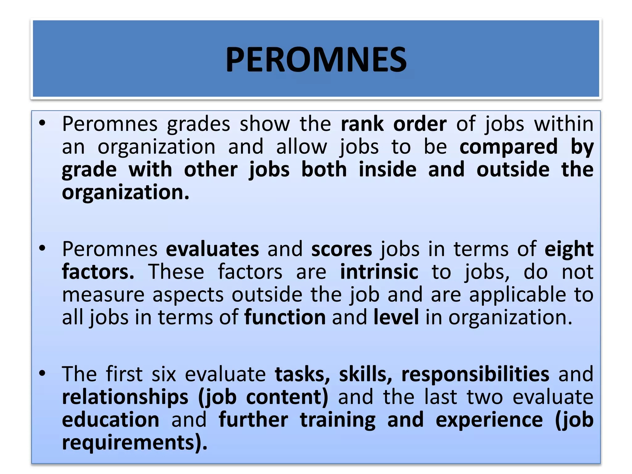 PEROMNES
• Peromnes grades show the rank order of jobs within
an organization and allow jobs to be compared by
grade with other jobs both inside and outside the
organization.
• Peromnes evaluates and scores jobs in terms of eight
factors. These factors are intrinsic to jobs, do not
measure aspects outside the job and are applicable to
all jobs in terms of function and level in organization.
• The first six evaluate tasks, skills, responsibilities and
relationships (job content) and the last two evaluate
education and further training and experience (job
requirements).
 
