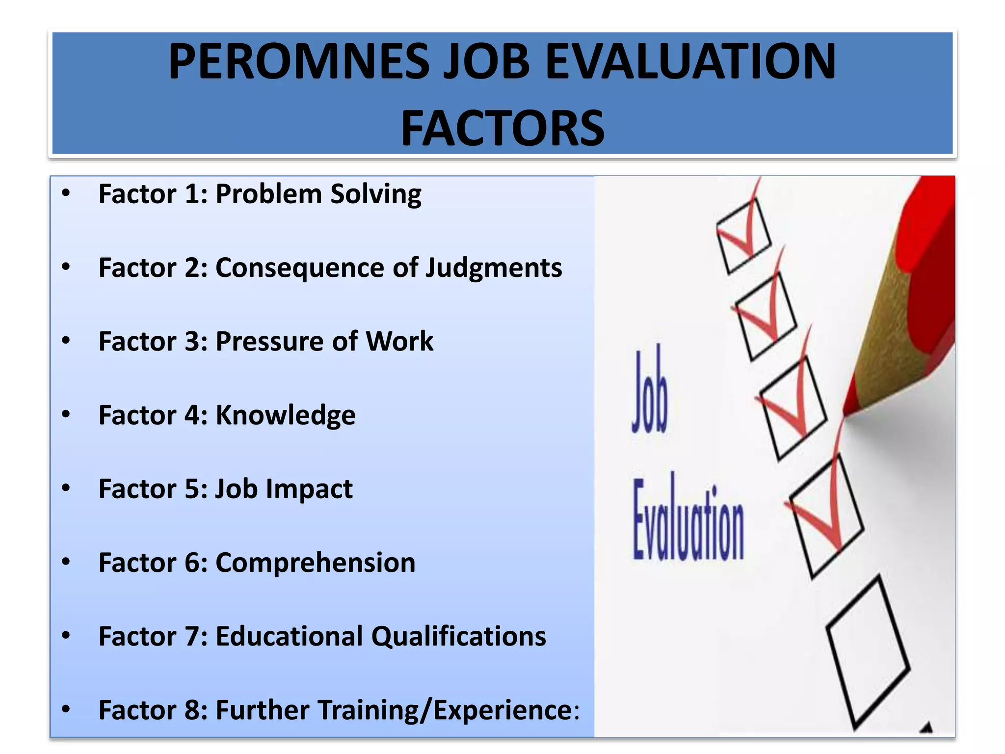 PEROMNES JOB EVALUATION
FACTORS
• Factor 1: Problem Solving
• Factor 2: Consequence of Judgments
• Factor 3: Pressure of Work
• Factor 4: Knowledge
• Factor 5: Job Impact
• Factor 6: Comprehension
• Factor 7: Educational Qualifications
• Factor 8: Further Training/Experience:
 