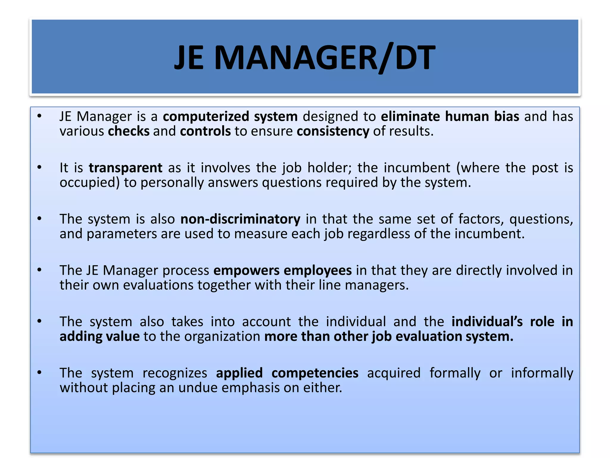 JE MANAGER/DT
• JE Manager is a computerized system designed to eliminate human bias and has
various checks and controls to ensure consistency of results.
• It is transparent as it involves the job holder; the incumbent (where the post is
occupied) to personally answers questions required by the system.
• The system is also non-discriminatory in that the same set of factors, questions,
and parameters are used to measure each job regardless of the incumbent.
• The JE Manager process empowers employees in that they are directly involved in
their own evaluations together with their line managers.
• The system also takes into account the individual and the individual’s role in
adding value to the organization more than other job evaluation system.
• The system recognizes applied competencies acquired formally or informally
without placing an undue emphasis on either.
 