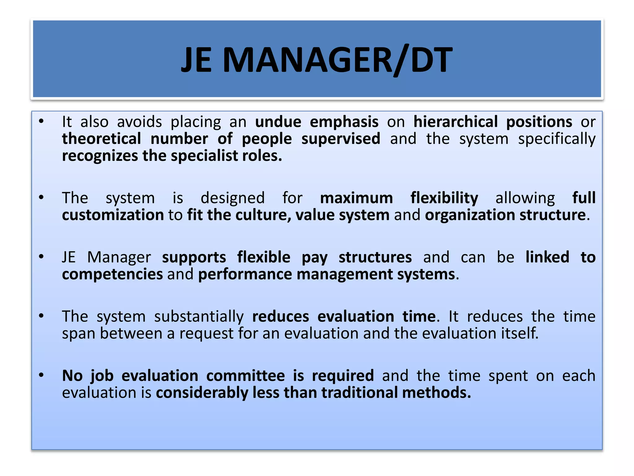 JE MANAGER/DT
• It also avoids placing an undue emphasis on hierarchical positions or
theoretical number of people supervised and the system specifically
recognizes the specialist roles.
• The system is designed for maximum flexibility allowing full
customization to fit the culture, value system and organization structure.
• JE Manager supports flexible pay structures and can be linked to
competencies and performance management systems.
• The system substantially reduces evaluation time. It reduces the time
span between a request for an evaluation and the evaluation itself.
• No job evaluation committee is required and the time spent on each
evaluation is considerably less than traditional methods.
 