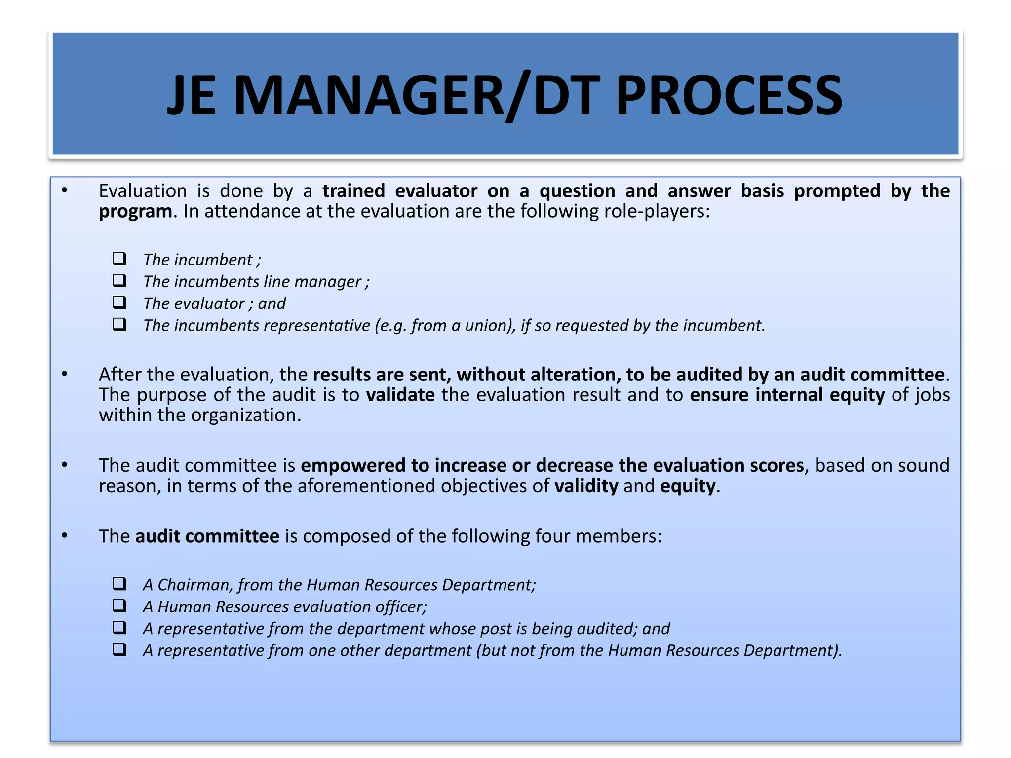 JE MANAGER/DT PROCESS
• Evaluation is done by a trained evaluator on a question and answer basis prompted by the
program. In attendance at the evaluation are the following role-players:
 The incumbent ;
 The incumbents line manager ;
 The evaluator ; and
 The incumbents representative (e.g. from a union), if so requested by the incumbent.
• After the evaluation, the results are sent, without alteration, to be audited by an audit committee.
The purpose of the audit is to validate the evaluation result and to ensure internal equity of jobs
within the organization.
• The audit committee is empowered to increase or decrease the evaluation scores, based on sound
reason, in terms of the aforementioned objectives of validity and equity.
• The audit committee is composed of the following four members:
 A Chairman, from the Human Resources Department;
 A Human Resources evaluation officer;
 A representative from the department whose post is being audited; and
 A representative from one other department (but not from the Human Resources Department).
 