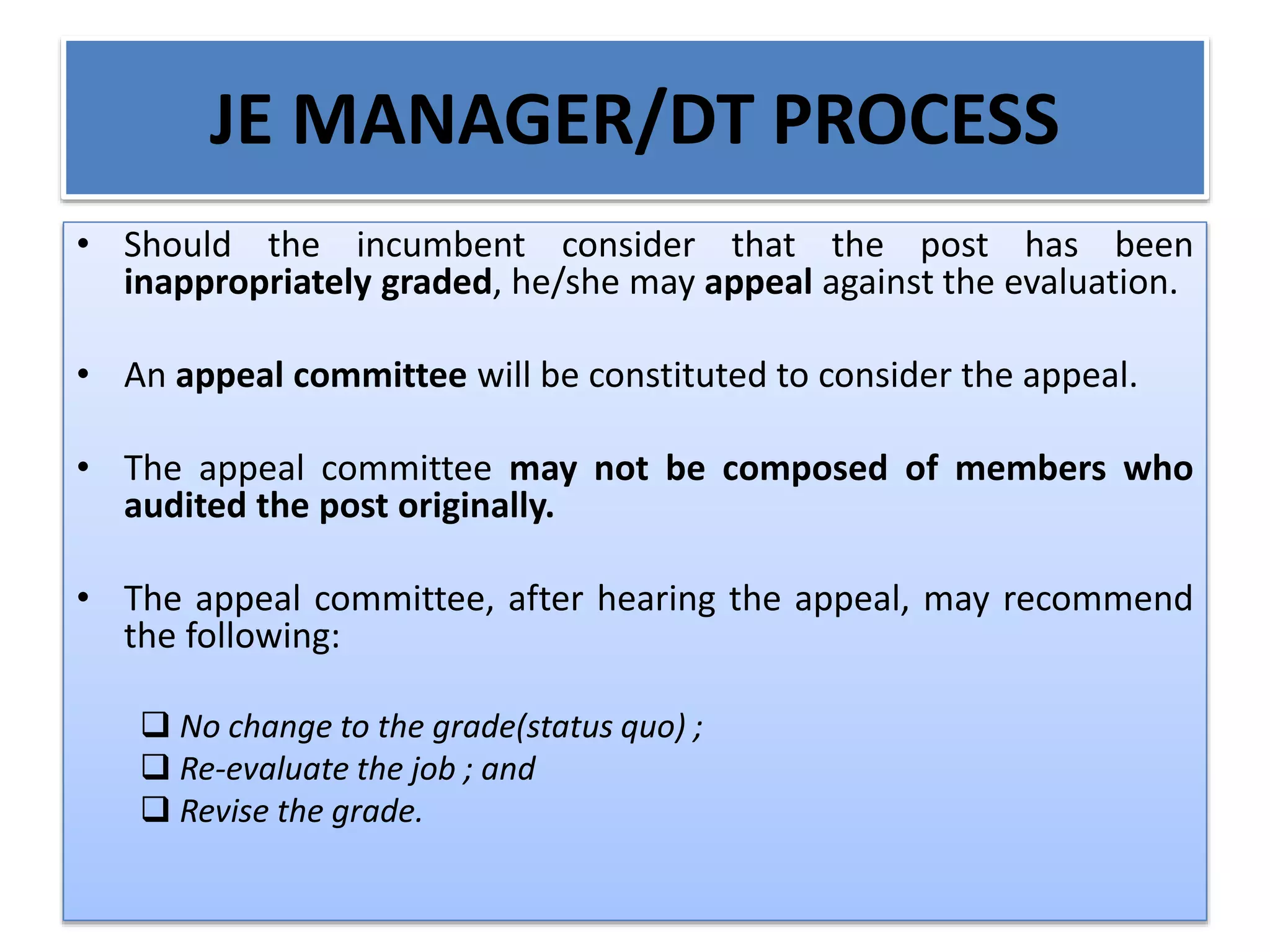JE MANAGER/DT PROCESS
• Should the incumbent consider that the post has been
inappropriately graded, he/she may appeal against the evaluation.
• An appeal committee will be constituted to consider the appeal.
• The appeal committee may not be composed of members who
audited the post originally.
• The appeal committee, after hearing the appeal, may recommend
the following:
 No change to the grade(status quo) ;
 Re-evaluate the job ; and
 Revise the grade.
 