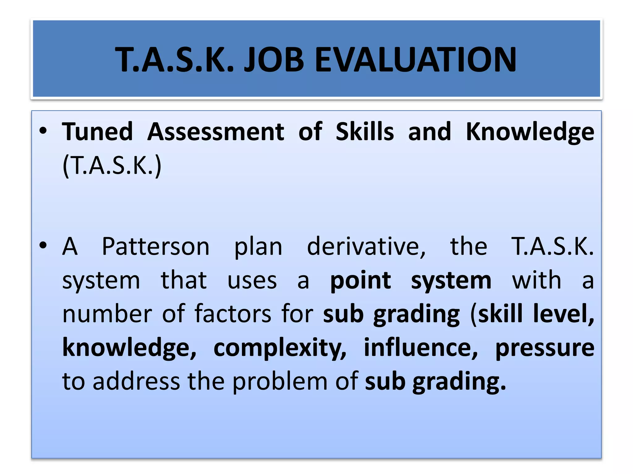 T.A.S.K. JOB EVALUATION
• Tuned Assessment of Skills and Knowledge
(T.A.S.K.)
• A Patterson plan derivative, the T.A.S.K.
system that uses a point system with a
number of factors for sub grading (skill level,
knowledge, complexity, influence, pressure
to address the problem of sub grading.
 