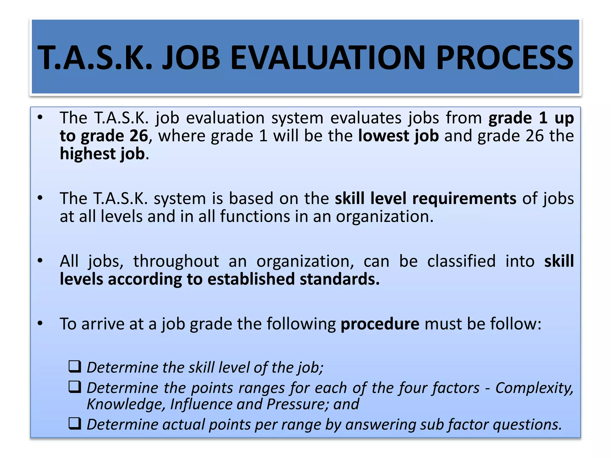 T.A.S.K. JOB EVALUATION PROCESS
• The T.A.S.K. job evaluation system evaluates jobs from grade 1 up
to grade 26, where grade 1 will be the lowest job and grade 26 the
highest job.
• The T.A.S.K. system is based on the skill level requirements of jobs
at all levels and in all functions in an organization.
• All jobs, throughout an organization, can be classified into skill
levels according to established standards.
• To arrive at a job grade the following procedure must be follow:
 Determine the skill level of the job;
 Determine the points ranges for each of the four factors - Complexity,
Knowledge, Influence and Pressure; and
 Determine actual points per range by answering sub factor questions.
 