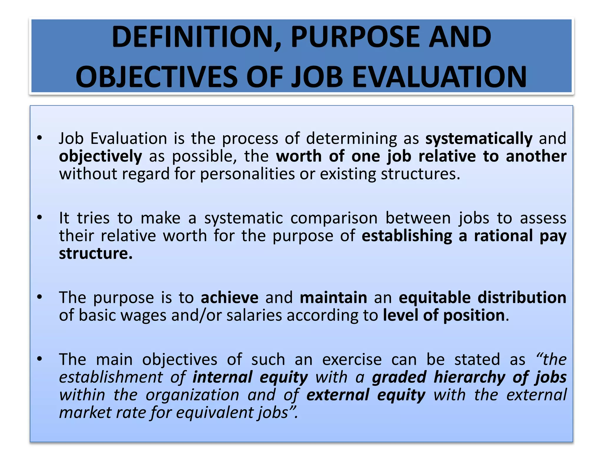 DEFINITION, PURPOSE AND
OBJECTIVES OF JOB EVALUATION
• Job Evaluation is the process of determining as systematically and
objectively as possible, the worth of one job relative to another
without regard for personalities or existing structures.
• It tries to make a systematic comparison between jobs to assess
their relative worth for the purpose of establishing a rational pay
structure.
• The purpose is to achieve and maintain an equitable distribution
of basic wages and/or salaries according to level of position.
• The main objectives of such an exercise can be stated as “the
establishment of internal equity with a graded hierarchy of jobs
within the organization and of external equity with the external
market rate for equivalent jobs”.
 