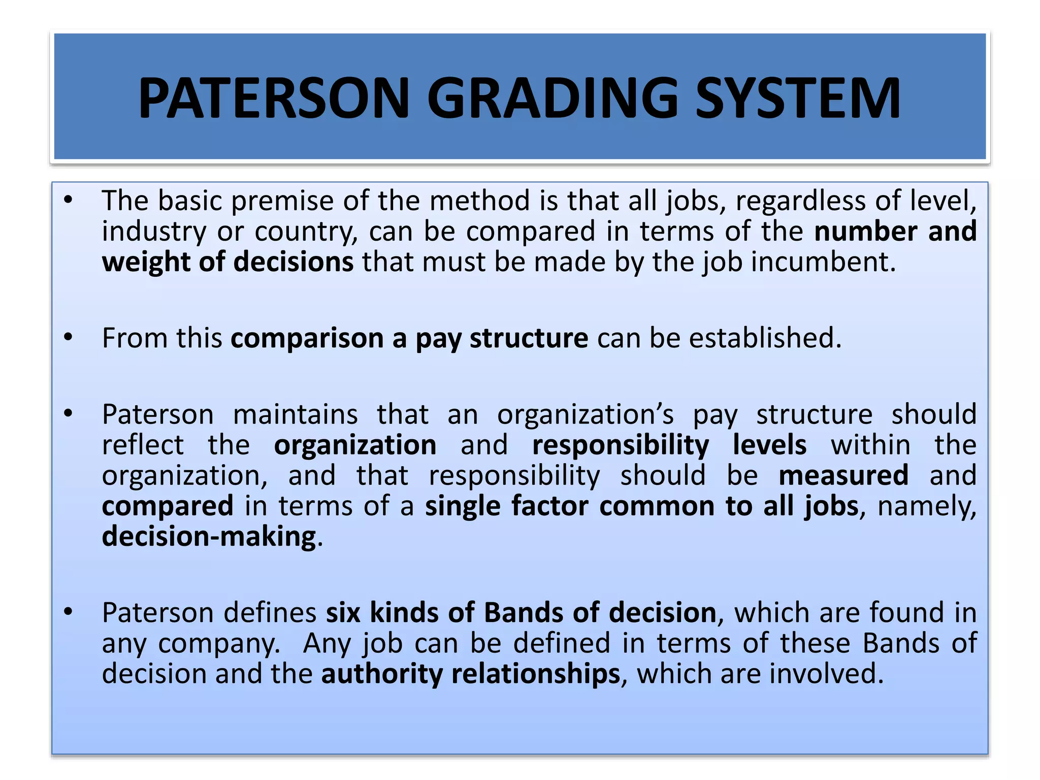 PATERSON GRADING SYSTEM
• The basic premise of the method is that all jobs, regardless of level,
industry or country, can be compared in terms of the number and
weight of decisions that must be made by the job incumbent.
• From this comparison a pay structure can be established.
• Paterson maintains that an organization’s pay structure should
reflect the organization and responsibility levels within the
organization, and that responsibility should be measured and
compared in terms of a single factor common to all jobs, namely,
decision-making.
• Paterson defines six kinds of Bands of decision, which are found in
any company. Any job can be defined in terms of these Bands of
decision and the authority relationships, which are involved.
 