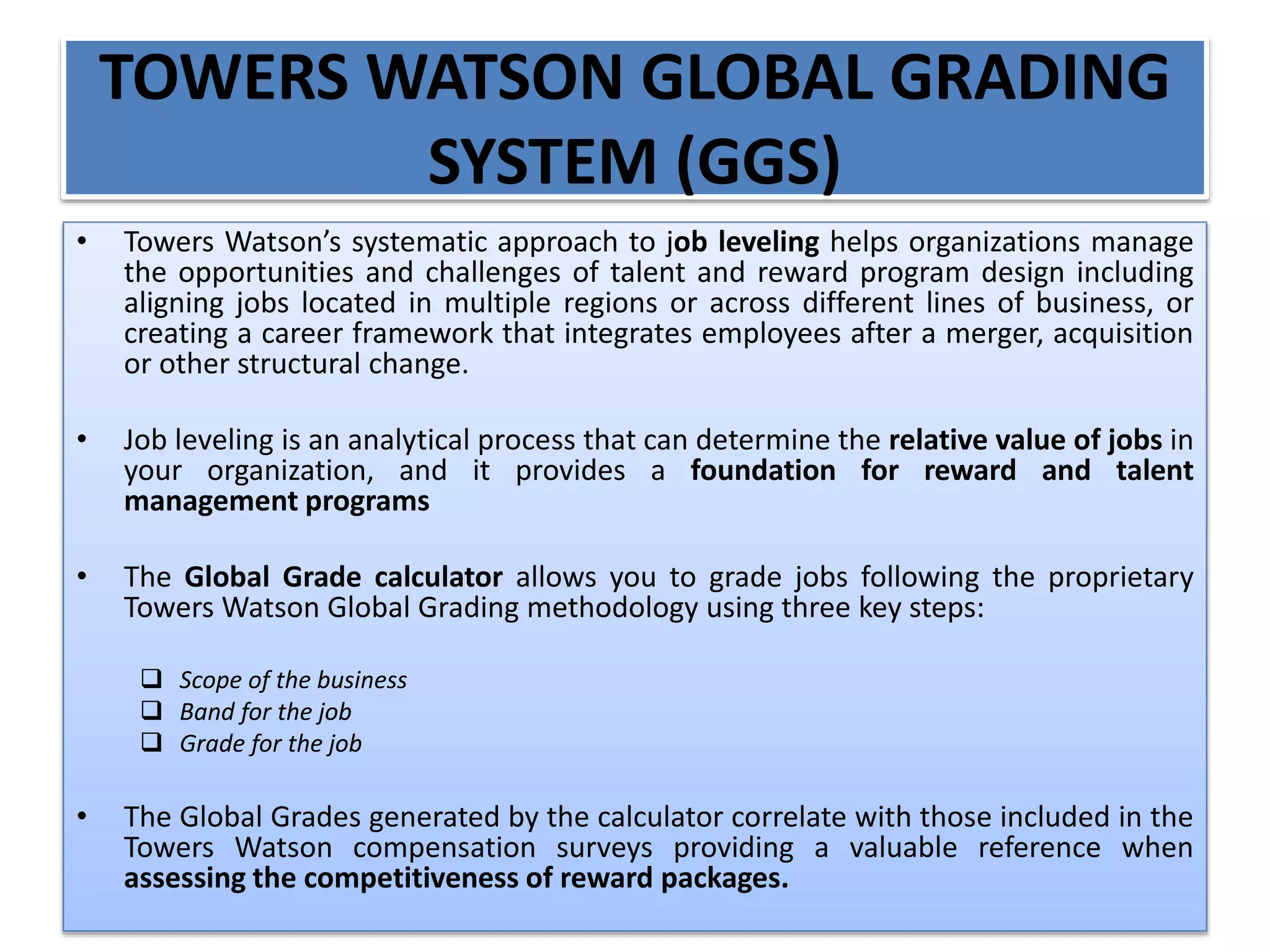 TOWERS WATSON GLOBAL GRADING
SYSTEM (GGS)
• Towers Watson’s systematic approach to job leveling helps organizations manage
the opportunities and challenges of talent and reward program design including
aligning jobs located in multiple regions or across different lines of business, or
creating a career framework that integrates employees after a merger, acquisition
or other structural change.
• Job leveling is an analytical process that can determine the relative value of jobs in
your organization, and it provides a foundation for reward and talent
management programs
• The Global Grade calculator allows you to grade jobs following the proprietary
Towers Watson Global Grading methodology using three key steps:
 Scope of the business
 Band for the job
 Grade for the job
• The Global Grades generated by the calculator correlate with those included in the
Towers Watson compensation surveys providing a valuable reference when
assessing the competitiveness of reward packages.
 