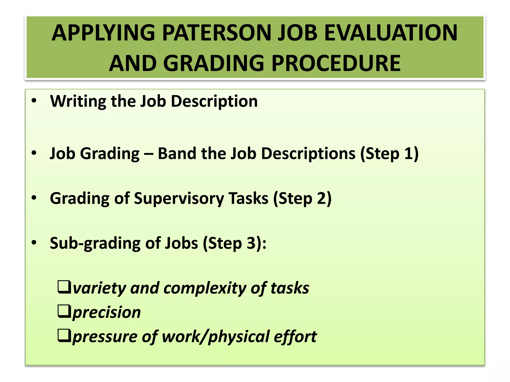 APPLYING PATERSON JOB EVALUATION
AND GRADING PROCEDURE
• Writing the Job Description
• Job Grading – Band the Job Descriptions (Step 1)
• Grading of Supervisory Tasks (Step 2)
• Sub-grading of Jobs (Step 3):
variety and complexity of tasks
precision
pressure of work/physical effort
 