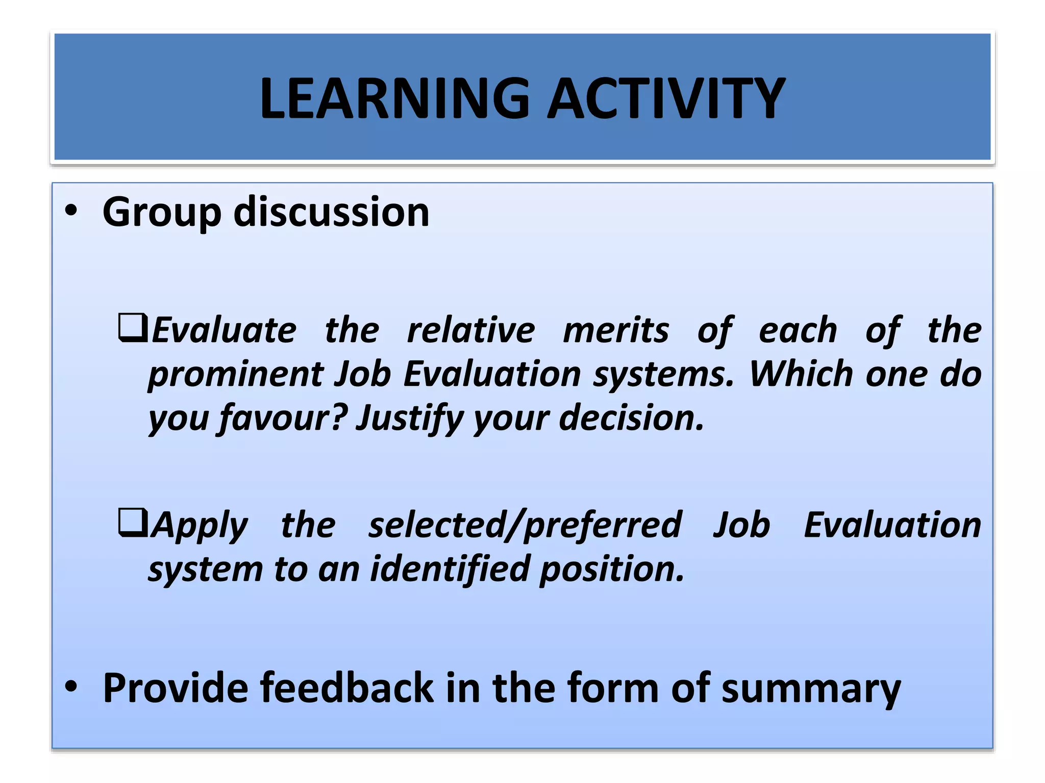 LEARNING ACTIVITY
• Group discussion
Evaluate the relative merits of each of the
prominent Job Evaluation systems. Which one do
you favour? Justify your decision.
Apply the selected/preferred Job Evaluation
system to an identified position.
• Provide feedback in the form of summary
 
