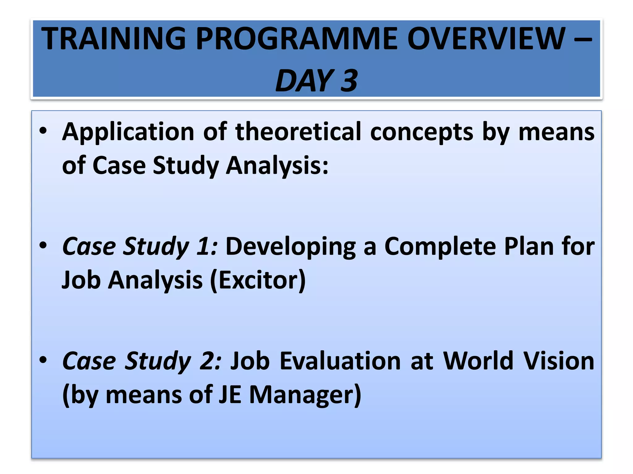 TRAINING PROGRAMME OVERVIEW –
DAY 3
• Application of theoretical concepts by means
of Case Study Analysis:
• Case Study 1: Developing a Complete Plan for
Job Analysis (Excitor)
• Case Study 2: Job Evaluation at World Vision
(by means of JE Manager)
 
