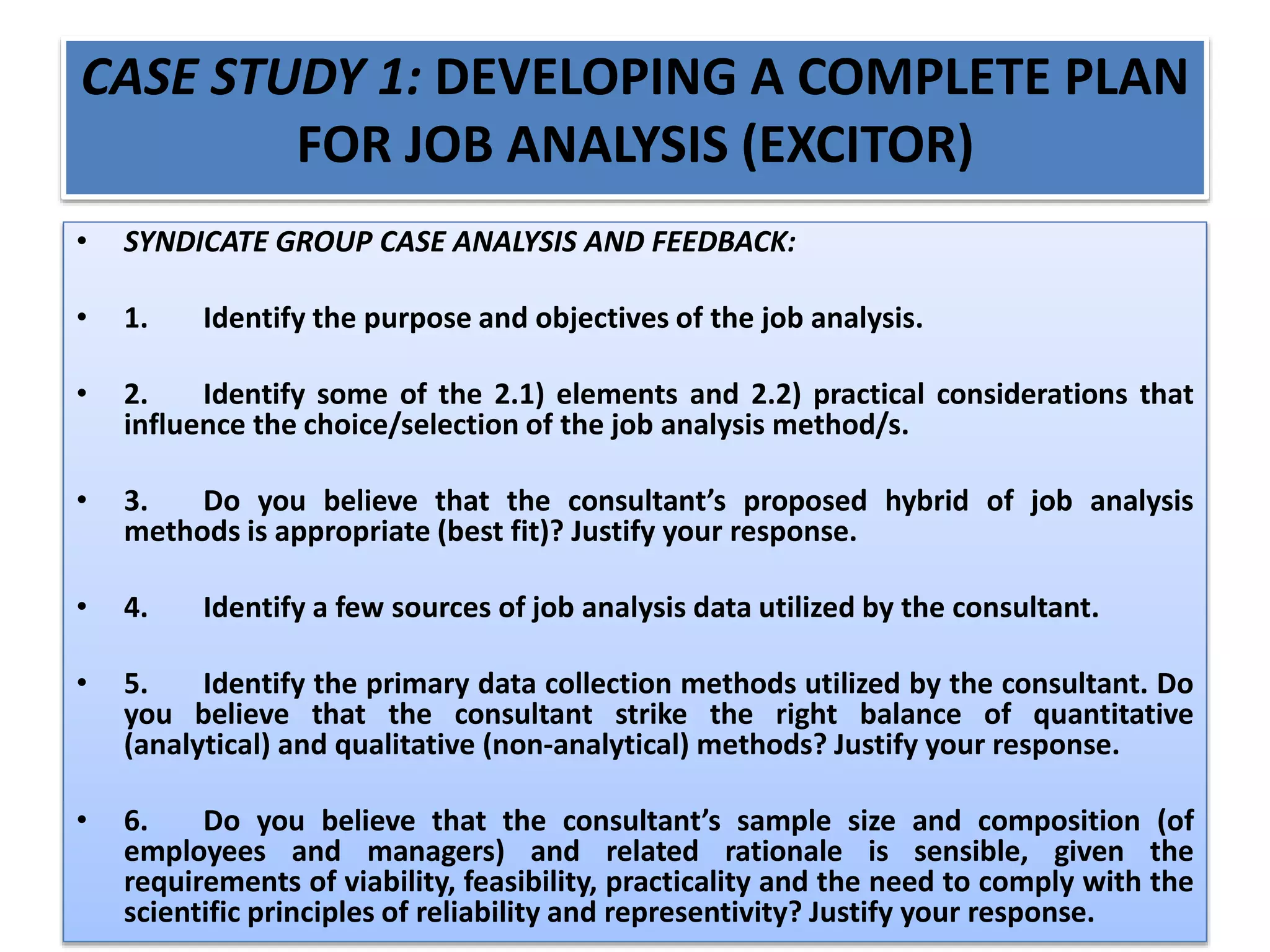 CASE STUDY 1: DEVELOPING A COMPLETE PLAN
FOR JOB ANALYSIS (EXCITOR)
• SYNDICATE GROUP CASE ANALYSIS AND FEEDBACK:
• 1. Identify the purpose and objectives of the job analysis.
• 2. Identify some of the 2.1) elements and 2.2) practical considerations that
influence the choice/selection of the job analysis method/s.
• 3. Do you believe that the consultant’s proposed hybrid of job analysis
methods is appropriate (best fit)? Justify your response.
• 4. Identify a few sources of job analysis data utilized by the consultant.
• 5. Identify the primary data collection methods utilized by the consultant. Do
you believe that the consultant strike the right balance of quantitative
(analytical) and qualitative (non-analytical) methods? Justify your response.
• 6. Do you believe that the consultant’s sample size and composition (of
employees and managers) and related rationale is sensible, given the
requirements of viability, feasibility, practicality and the need to comply with the
scientific principles of reliability and representivity? Justify your response.
 