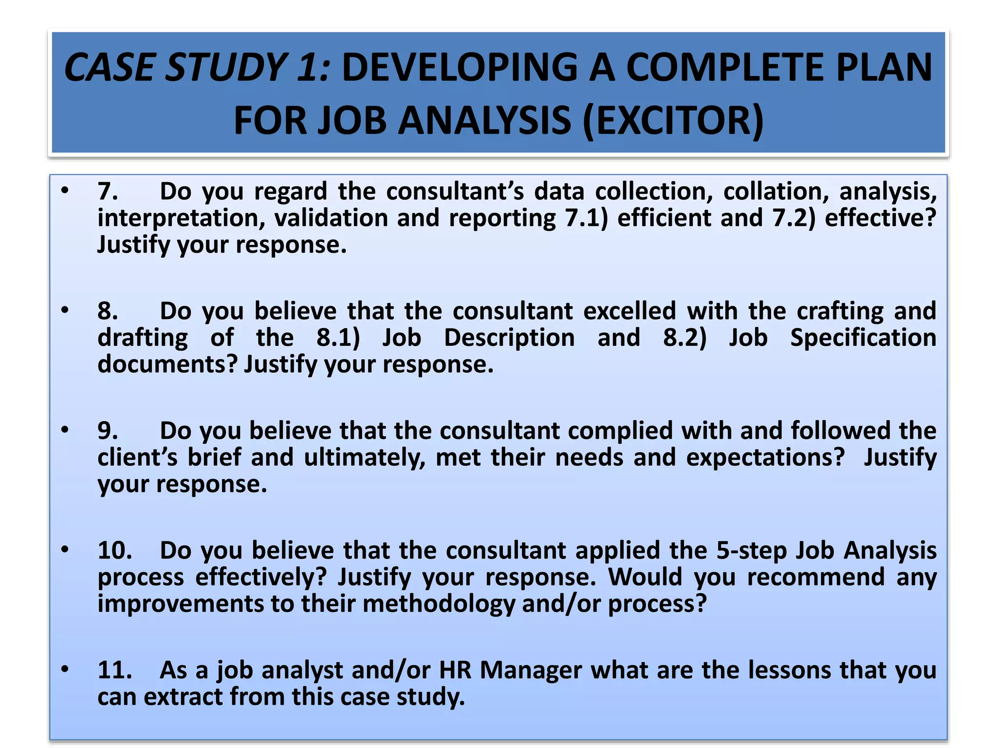 CASE STUDY 1: DEVELOPING A COMPLETE PLAN
FOR JOB ANALYSIS (EXCITOR)
• 7. Do you regard the consultant’s data collection, collation, analysis,
interpretation, validation and reporting 7.1) efficient and 7.2) effective?
Justify your response.
• 8. Do you believe that the consultant excelled with the crafting and
drafting of the 8.1) Job Description and 8.2) Job Specification
documents? Justify your response.
• 9. Do you believe that the consultant complied with and followed the
client’s brief and ultimately, met their needs and expectations? Justify
your response.
• 10. Do you believe that the consultant applied the 5-step Job Analysis
process effectively? Justify your response. Would you recommend any
improvements to their methodology and/or process?
• 11. As a job analyst and/or HR Manager what are the lessons that you
can extract from this case study.
 