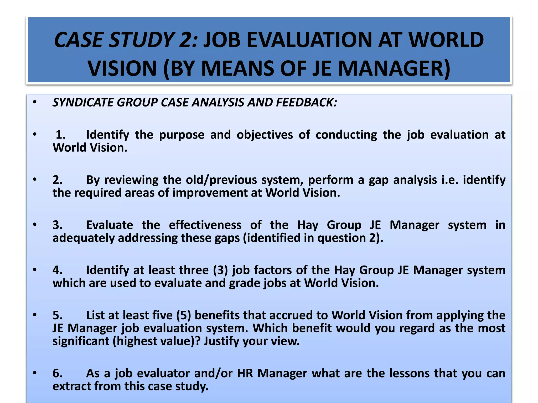 CASE STUDY 2: JOB EVALUATION AT WORLD
VISION (BY MEANS OF JE MANAGER)
• SYNDICATE GROUP CASE ANALYSIS AND FEEDBACK:
• 1. Identify the purpose and objectives of conducting the job evaluation at
World Vision.
• 2. By reviewing the old/previous system, perform a gap analysis i.e. identify
the required areas of improvement at World Vision.
• 3. Evaluate the effectiveness of the Hay Group JE Manager system in
adequately addressing these gaps (identified in question 2).
• 4. Identify at least three (3) job factors of the Hay Group JE Manager system
which are used to evaluate and grade jobs at World Vision.
• 5. List at least five (5) benefits that accrued to World Vision from applying the
JE Manager job evaluation system. Which benefit would you regard as the most
significant (highest value)? Justify your view.
• 6. As a job evaluator and/or HR Manager what are the lessons that you can
extract from this case study.
 
