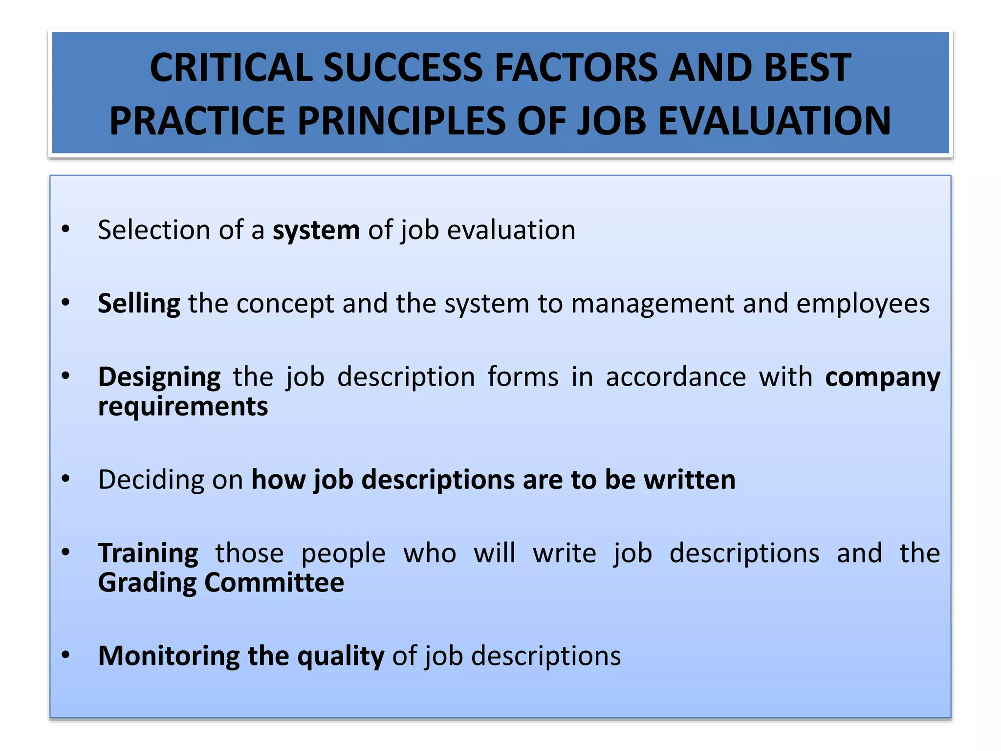 CRITICAL SUCCESS FACTORS AND BEST
PRACTICE PRINCIPLES OF JOB EVALUATION
• Selection of a system of job evaluation
• Selling the concept and the system to management and employees
• Designing the job description forms in accordance with company
requirements
• Deciding on how job descriptions are to be written
• Training those people who will write job descriptions and the
Grading Committee
• Monitoring the quality of job descriptions
 