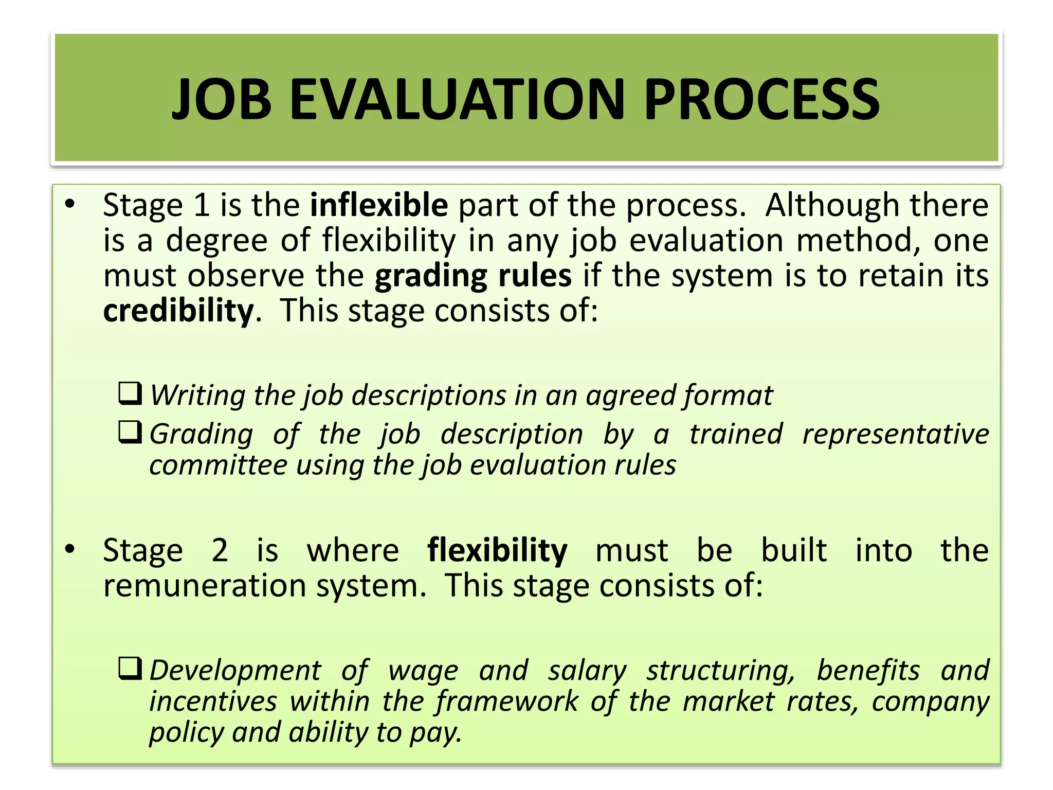 JOB EVALUATION PROCESS
• Stage 1 is the inflexible part of the process. Although there
is a degree of flexibility in any job evaluation method, one
must observe the grading rules if the system is to retain its
credibility. This stage consists of:
Writing the job descriptions in an agreed format
Grading of the job description by a trained representative
committee using the job evaluation rules
• Stage 2 is where flexibility must be built into the
remuneration system. This stage consists of:
Development of wage and salary structuring, benefits and
incentives within the framework of the market rates, company
policy and ability to pay.
 
