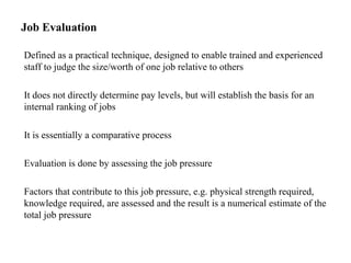 Job Evaluation
Defined as a practical technique, designed to enable trained and experienced
staff to judge the size/worth of one job relative to others
It does not directly determine pay levels, but will establish the basis for an
internal ranking of jobs
It is essentially a comparative process
Evaluation is done by assessing the job pressure
Factors that contribute to this job pressure, e.g. physical strength required,
knowledge required, are assessed and the result is a numerical estimate of the
total job pressure
 