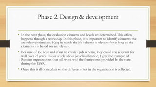 Phase 2. Design & development
• In the next phase, the evaluation elements and levels are determined. This often
happens through a workshop. In this phase, it is important to identify elements that
are relatively timeless. Keep in mind: the job scheme is relevant for as long as the
elements it is based on are relevant.
• Because of the cost and effort to create a job scheme, they could stay relevant for
well over 25 years. In our article about job classification, I give the example of
Russian organizations that still work with the frameworks provided by the state
during the USSR.
• Once this is all done, data on the different roles in the organization is collected.
 