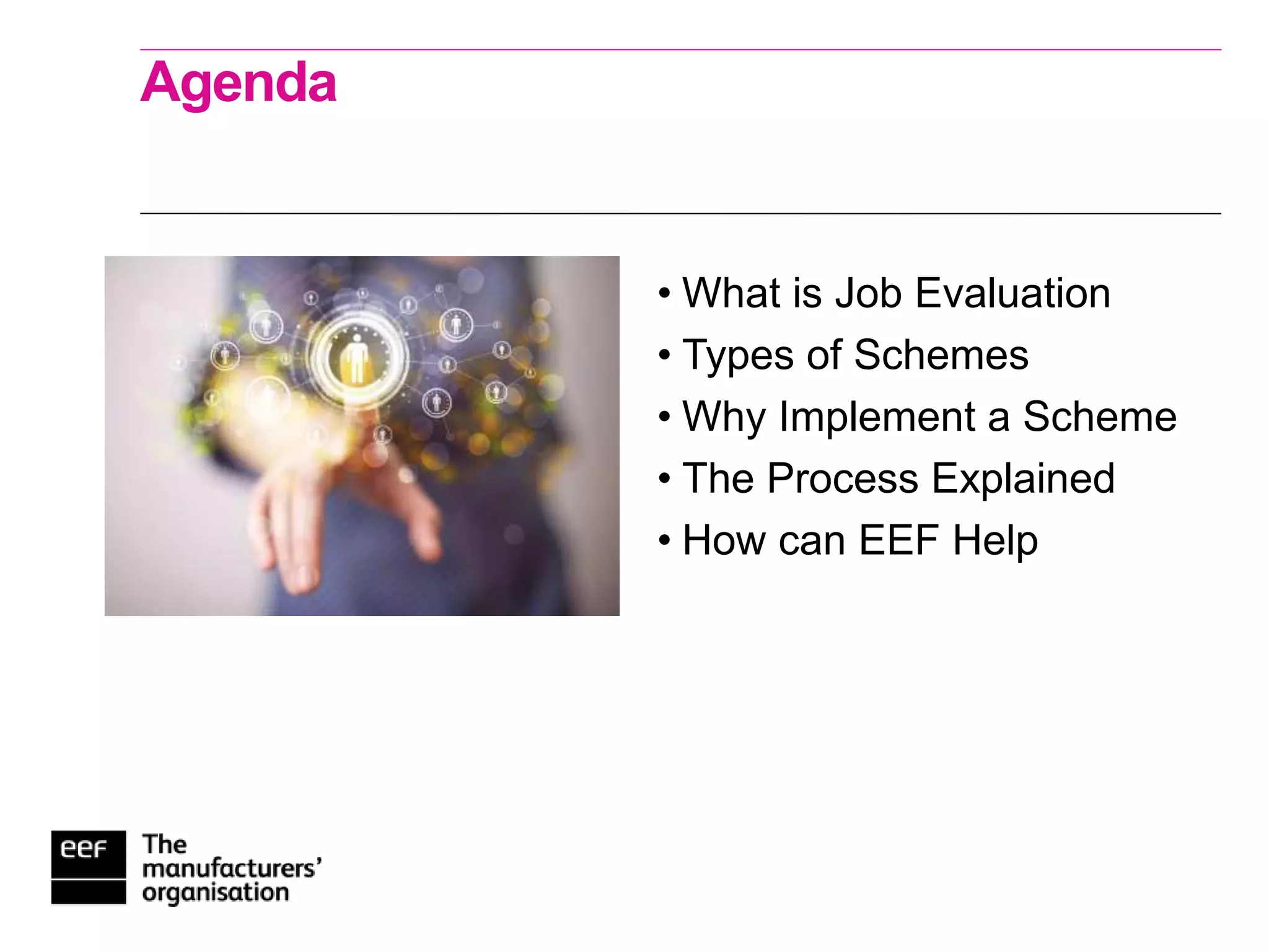 Agenda
• What is Job Evaluation
• Types of Schemes
• Why Implement a Scheme
• The Process Explained
• How can EEF Help
 