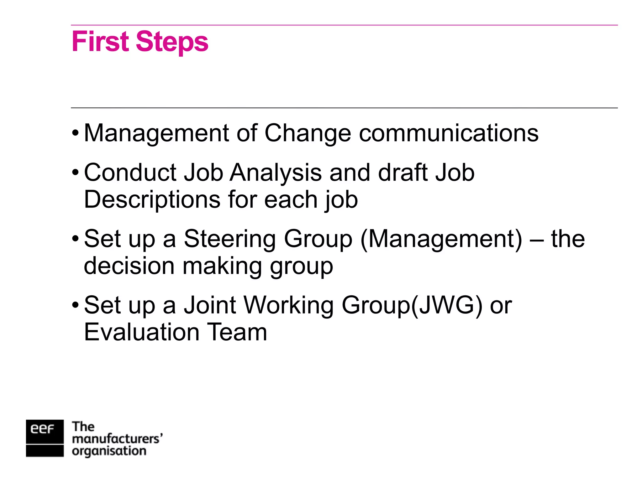 First Steps
• Management of Change communications
• Conduct Job Analysis and draft Job
Descriptions for each job
• Set up a Steering Group (Management) – the
decision making group
• Set up a Joint Working Group(JWG) or
Evaluation Team
 