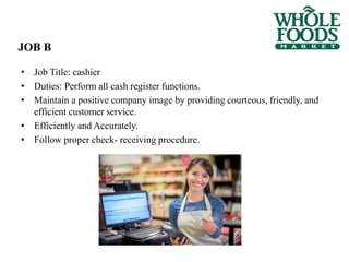 • Job Title: cashier
• Duties: Perform all cash register functions.
• Maintain a positive company image by providing courteous, friendly, and
efficient customer service.
• Efficiently and Accurately.
• Follow proper check- receiving procedure.
JOB B
 