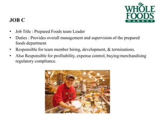 • Job Title : Prepared Foods team Leader
• Duties : Provides overall management and supervision of the prepared
foods department
• Responsible for team member hiring, development, & terminations.
• Also Responsible for profitability, expense control, buying/merchandising
regulatory compliance.
JOB C
 