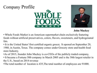 Company Profile
• Whole Foods Market is an American supermarket chain exclusively featuring
foods without artificial preservatives, colors, flavors, sweeteners, and hydrogenated
fats.
• It is the United States' first certified organic grocer, It opened on September 20,
1980, in Austin, Texas. The company comes under Grocery store and health food
store Industry.
•As of 2015, founder John Mackey is co-CEOs of the publicly traded company,
• It became a Fortune 500 company in March 2005 and is the 30th largest retailer in
the U.S., based on 2014 revenue
•The total number of location is 435,The total number of employees are 91000.
John Mackey
 