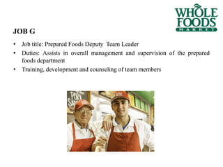 JOB G
• Job title: Prepared Foods Deputy Team Leader
• Duties: Assists in overall management and supervision of the prepared
foods department
• Training, development and counseling of team members
 