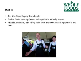 JOB H
• Job title: Store Deputy Team Leader
• Duties: Order store equipment and supplies in a timely manner
• Provide, maintain, and safety-train team members on all equipments and
tools.
 