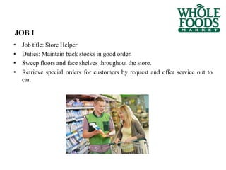 JOB I
• Job title: Store Helper
• Duties: Maintain back stocks in good order.
• Sweep floors and face shelves throughout the store.
• Retrieve special orders for customers by request and offer service out to
car.
 