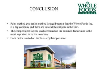 CONCLUSION
• Point method evaluation method is used because that the Whole Foods Inc.
is a big company and there are lot of different jobs in the firm.
• The compensable factors used are based on the common factors and is the
most important to be the company.
• Each factor is rated on the basis of job importance.
 