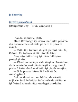 Jo Beverley
Fericire periculoasă
(Dangerous Joy – 1995) capitolul 1
Irlanda, ianuarie 1816
Miles Cavanagh îşi ridică încruntat privirea
din documentele oficiale pe care le ţinea în
mână.
— Tatăl tău trebuie să-şi fi pierdut minţile,
Colum. Tu trebuia să fii tutorele fetei.
Noul său tată vitreg îşi luă o înfăţişare
pioasă şi zise:
— Când un om e pe cale să-şi ia rămas-bun
de la aceste lucruri pământeşti, cu siguranţă
poate fi iertat dacă mai întâi îşi pierde minţile.
— Şi le pierde într-atât încât să fie
convingător?
Colum Monahan, un bărbat de vârstă
mijlocie, încă îmbrăcat în hainele de călătorie,
îşi flutură ameninţător un deget durduliu.
 