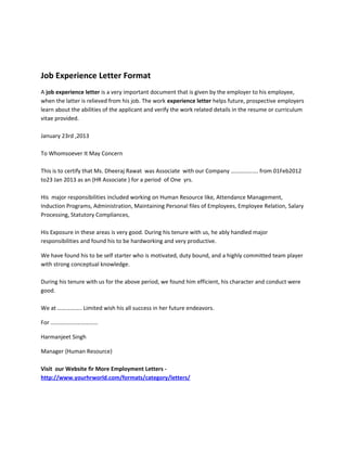 Job Experience Letter Format
A job experience letter is a very important document that is given by the employer to his employee,
when the latter is relieved from his job. The work experience letter helps future, prospective employers
learn about the abilities of the applicant and verify the work related details in the resume or curriculum
vitae provided.
January 23rd ,2013
To Whomsoever It May Concern
This is to certify that Ms. Dheeraj Rawat was Associate with our Company ………………. from 01Feb2012
to23 Jan 2013 as an (HR Associate ) for a period of One yrs.
His major responsibilities included working on Human Resource like, Attendance Management,
Induction Programs, Administration, Maintaining Personal files of Employees, Employee Relation, Salary
Processing, Statutory Compliances,
His Exposure in these areas is very good. During his tenure with us, he ably handled major
responsibilities and found his to be hardworking and very productive.
We have found his to be self starter who is motivated, duty bound, and a highly committed team player
with strong conceptual knowledge.
During his tenure with us for the above period, we found him efficient, his character and conduct were
good.
We at …………….. Limited wish his all success in her future endeavors.
For ……………………………
Harmanjeet Singh
Manager {Human Resource}
Visit our Website fir More Employment Letters http://www.yourhrworld.com/formats/category/letters/

 