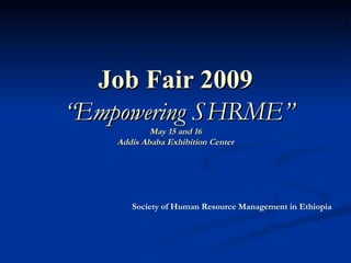Job Fair 2009   “Empowering SHRME” May 15 and 16 Addis Ababa Exhibition Center Society of Human Resource Management in Ethiopia 