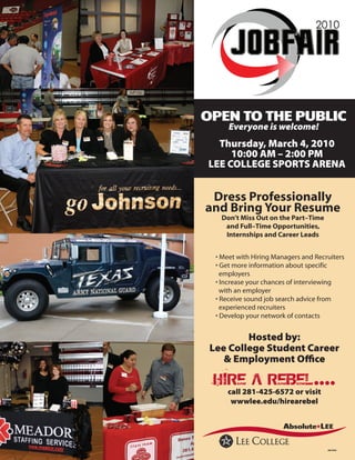 2010

      JOBFAIR
OPEN TO THE PUBLIC
      Everyone is welcome!
  Thursday, March 4, 2010
     10:00 AM – 2:00 PM
LEE COLLEGE SPORTS ARENA


 Dress Professionally
and Bring Your Resume
   Don’t Miss Out on the Part–Time
    and Full–Time Opportunities,
    Internships and Career Leads


  • Meet with Hiring Managers and Recruiters
  • Get more information about specific
    employers
  • Increase your chances of interviewing
    with an employer
  • Receive sound job search advice from
    experienced recruiters
  • Develop your network of contacts


         Hosted by:
 Lee College Student Career
    & Employment Office

 HIRE A REBEL....
     call 281-425-6572 or visit
      wwwlee.edu/hirearebel




                                      aa/eeo
 