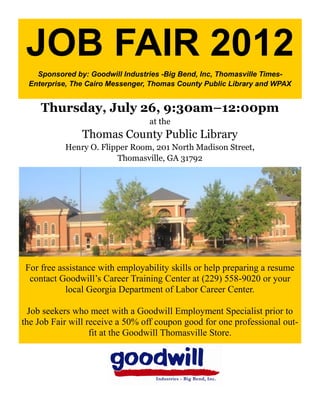 JOB FAIR 2012
   Sponsored by: Goodwill Industries -Big Bend, Inc, Thomasville Times-
 Enterprise, The Cairo Messenger, Thomas County Public Library and WPAX


     Thursday, July 26, 9:30am–12:00pm
                                 at the
                Thomas County Public Library
           Henry O. Flipper Room, 201 North Madison Street,
                        Thomasville, GA 31792




For free assistance with employability skills or help preparing a resume
 contact Goodwill’s Career Training Center at (229) 558-9020 or your
           local Georgia Department of Labor Career Center.

  Job seekers who meet with a Goodwill Employment Specialist prior to
the Job Fair will receive a 50% off coupon good for one professional out-
                   fit at the Goodwill Thomasville Store.
 