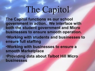 The Capitol
The Capitol functions as our school
government in action. We interface with
both the student government and Micro
businesses to ensure smooth operation.
•Working with students and businesses to
ensure full staffing
•Working with businesses to ensure a
smooth Marketplace
•Providing data about Talbot Hill Micro
businesses

 