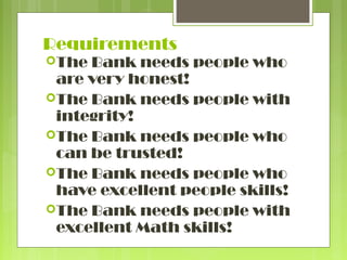 Requirements
The

Bank needs people who
are very honest!
The Bank needs people with
integrity!
The Bank needs people who
can be trusted!
The Bank needs people who
have excellent people skills!
The Bank needs people with
excellent Math skills!

 
