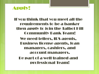 Apply!
If you think that you meet all the
requirements to be a banker
then apply to join the Talbot Hill
Community Bank Team!
We need tellers, IRS agents,
Business license agents, loan
managers, cashiers, and
account managers.
Be part of a well trained and
professional Team!

 