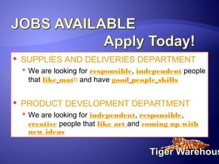 

SUPPLIES AND DELIVERIES DEPARTMENT
 We are looking for responsible, independent people
that like math and have good people skills



PRODUCT DEVELOPMENT DEPARTMENT
 We are looking for independent, responsible,
creative people that like art and coming up with
new ideas

 