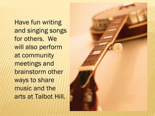 Have fun writing
and singing songs
for others. We
will also perform
at community
meetings and
brainstorm other
ways to share
music and the
arts at Talbot Hill.

 