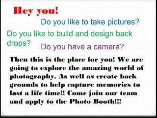 Hey you!

Do you like to take pictures?
Do you like to build and design back
drops? Do you have a camera?
Then this is the place for you! We are
going to explore the amazing world of
photography. As well as create back
grounds to help capture memories to
last a life time!! Come join our team
and apply to the Photo Booth!!!

 